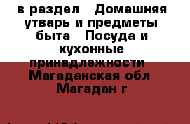  в раздел : Домашняя утварь и предметы быта » Посуда и кухонные принадлежности . Магаданская обл.,Магадан г.